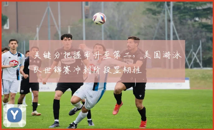 关键分把握率升至第二，美国游泳队世锦赛冲刺阶段显韧性