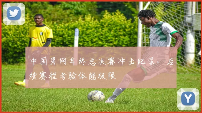 中国男网年终总决赛冲击纪录，后续赛程考验体能极限