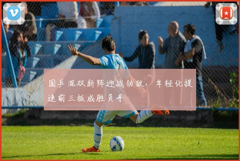 国乒混双新阵迎战劲敌，年轻化提速前三板成胜负手