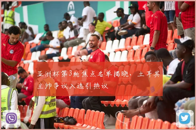 亚洲杯第3轮焦点名单揭晓，土耳其主帅争议入选引热议