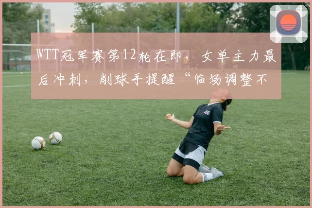 WTT冠军赛第12轮在即，女单主力最后冲刺，削球手提醒“临场调整不能松”