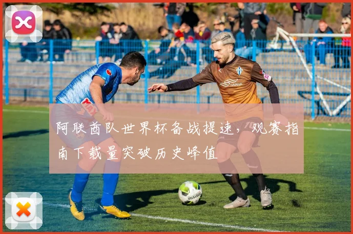 阿联酋队世界杯备战提速，观赛指南下载量突破历史峰值