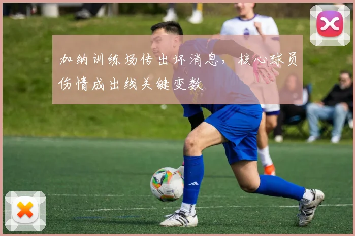 加纳训练场传出坏消息，核心球员伤情成出线关键变数