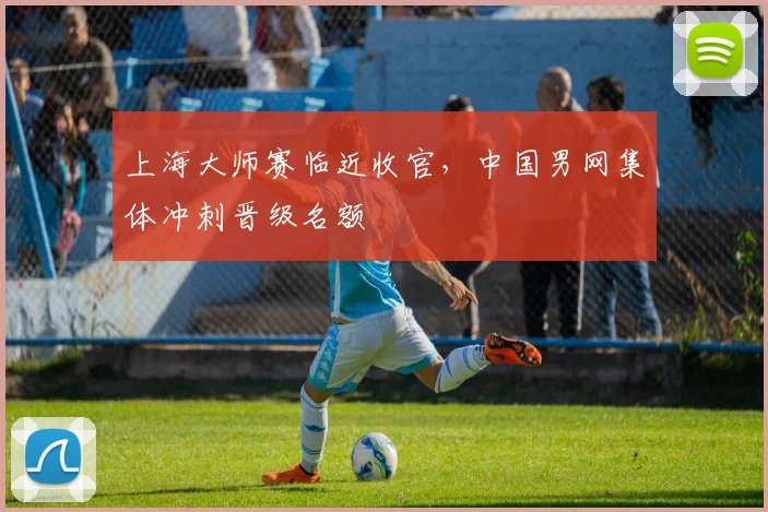 上海大师赛临近收官，中国男网集体冲刺晋级名额