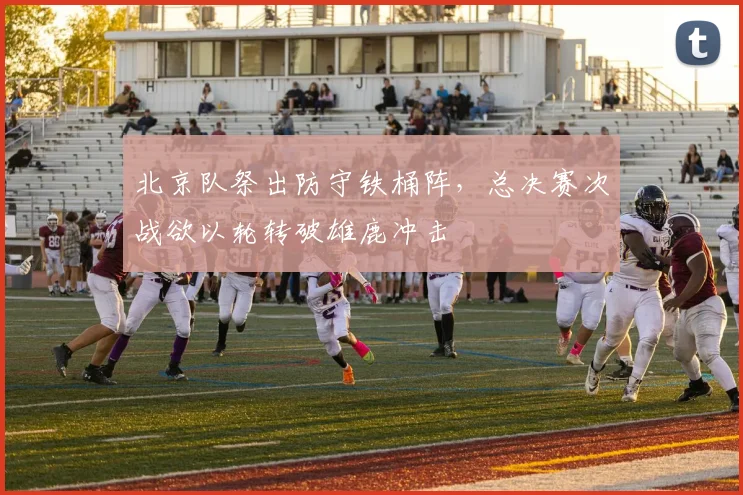 北京队祭出防守铁桶阵，总决赛次战欲以轮转破雄鹿冲击