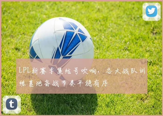 LPL新赛季集结号吹响，各大战队训练基地备战节奏平稳有序