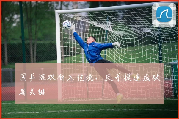 国乒混双渐入佳境，反手提速成破局关键