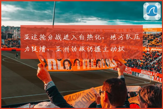 亚运抢分战进入白热化，地方队压力陡增，亚洲劲旅仍握主动权