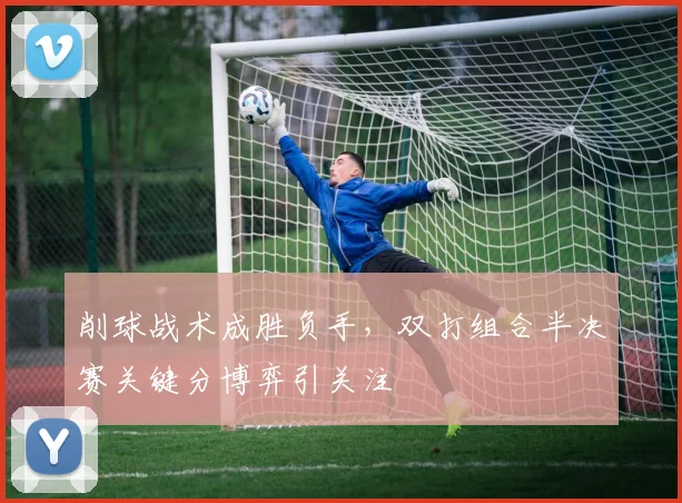 削球战术成胜负手，双打组合半决赛关键分博弈引关注
