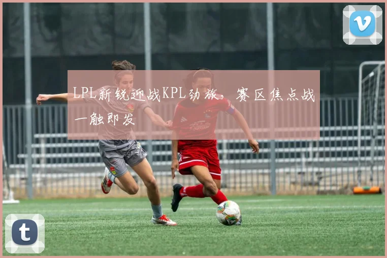 LPL新锐迎战KPL劲旅，赛区焦点战一触即发