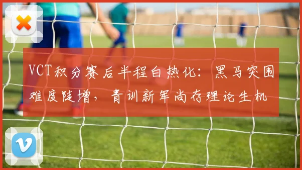 VCT积分赛后半程白热化：黑马突围难度陡增，青训新军尚存理论生机
