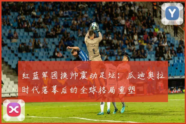 红蓝军团换帅震动足坛：瓜迪奥拉时代落幕后的全球格局重塑