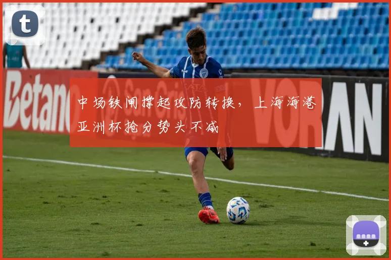 中场铁闸撑起攻防转换，上海海港亚洲杯抢分势头不减