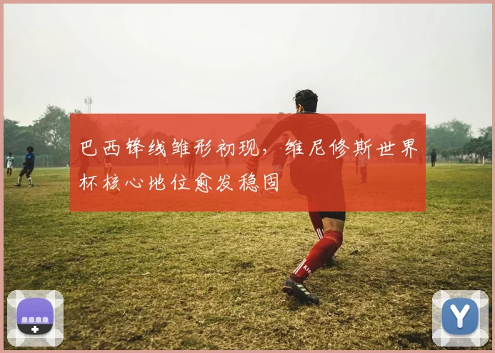 巴西锋线雏形初现，维尼修斯世界杯核心地位愈发稳固