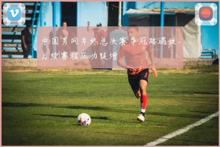 中国男网年终总决赛争冠路遇坎，后续赛程压力陡增