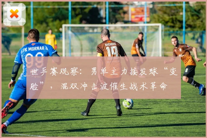 世乒赛观察：男单主力接发球“变脸”，混双冲击波催生战术革命