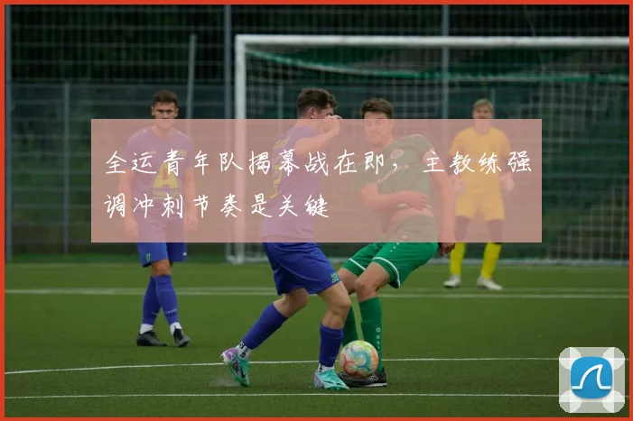 全运青年队揭幕战在即，主教练强调冲刺节奏是关键