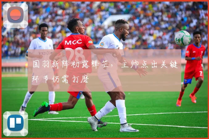 国羽新阵初露锋芒，主帅点出关键环节仍需打磨