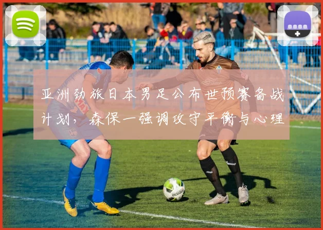 亚洲劲旅日本男足公布世预赛备战计划，森保一强调攻守平衡与心理韧性