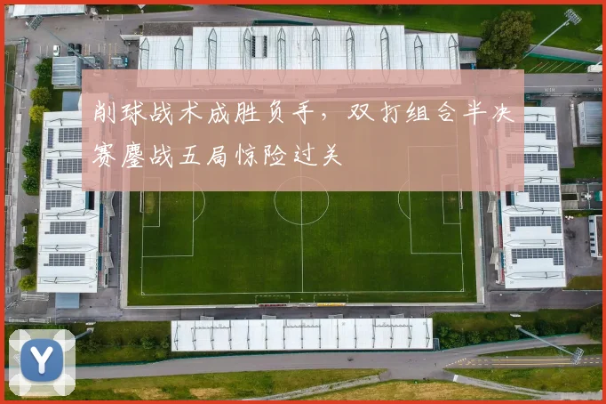 削球战术成胜负手，双打组合半决赛鏖战五局惊险过关