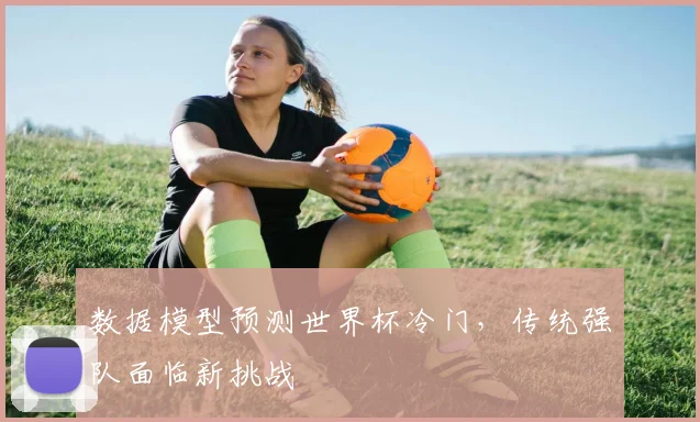 数据模型预测世界杯冷门，传统强队面临新挑战