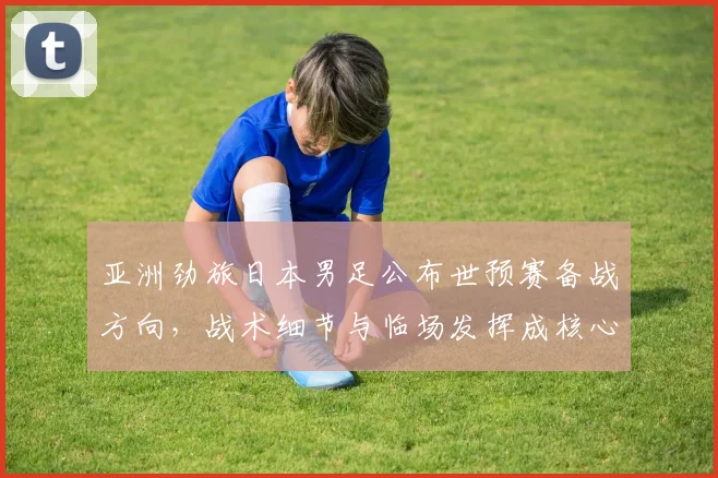 亚洲劲旅日本男足公布世预赛备战方向，战术细节与临场发挥成核心关键词