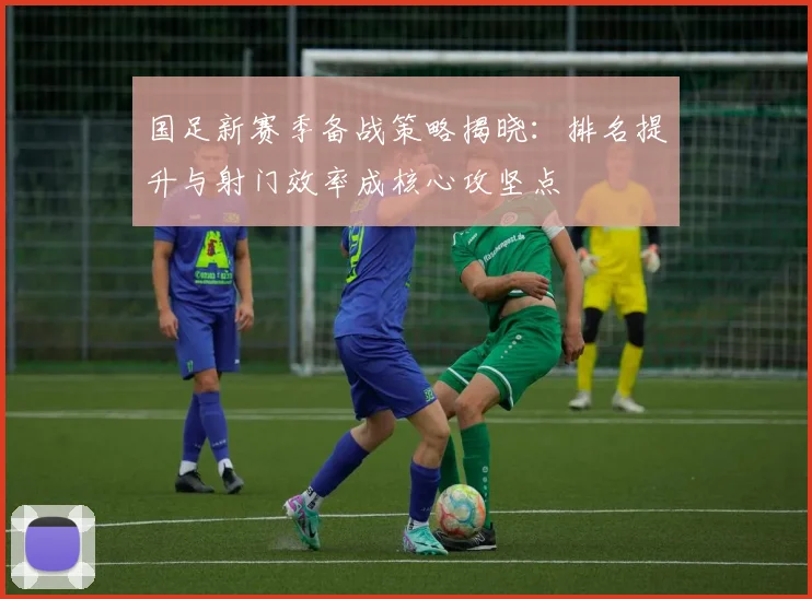 国足新赛季备战策略揭晓：排名提升与射门效率成核心攻坚点