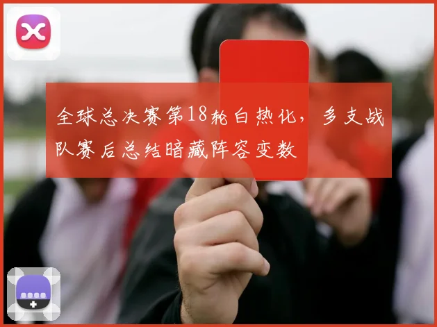 全球总决赛第18轮白热化，多支战队赛后总结暗藏阵容变数