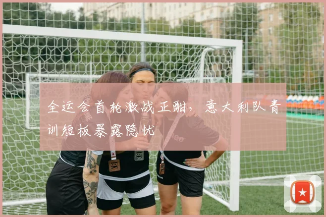 全运会首轮激战正酣，意大利队青训短板暴露隐忧