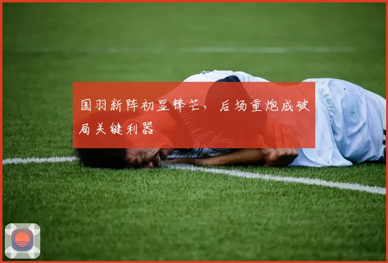 国羽新阵初显锋芒，后场重炮成破局关键利器