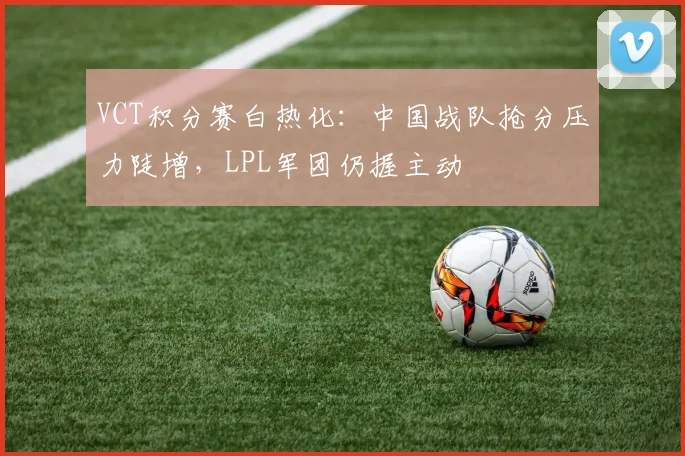 VCT积分赛白热化：中国战队抢分压力陡增，LPL军团仍握主动