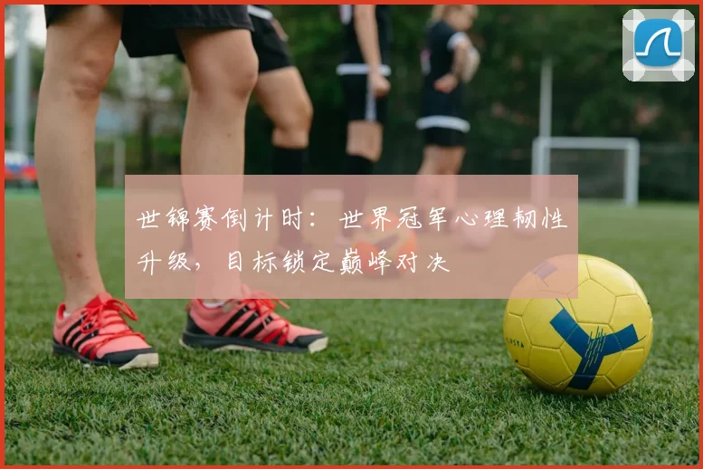 世锦赛倒计时：世界冠军心理韧性升级，目标锁定巅峰对决