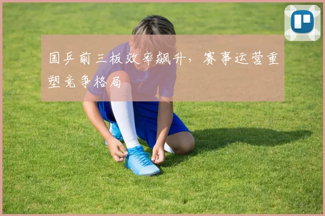 国乒前三板效率飙升，赛事运营重塑竞争格局