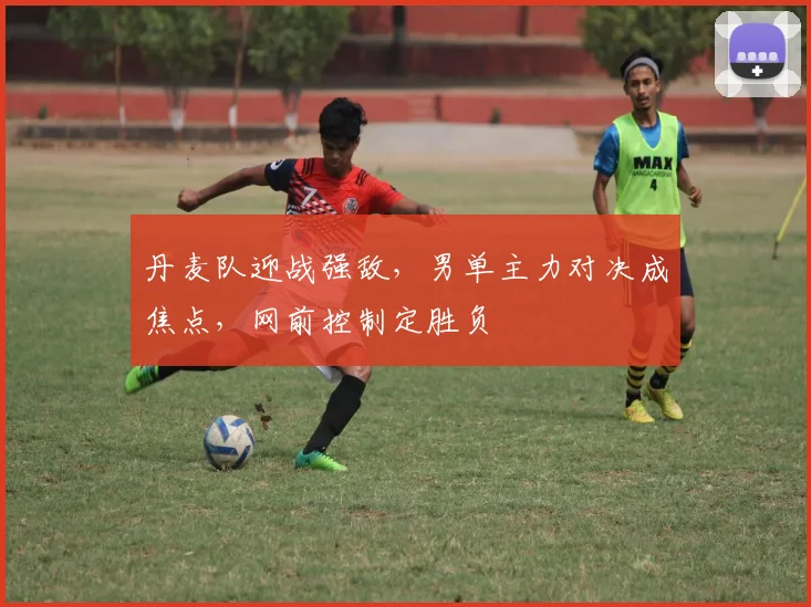 丹麦队迎战强敌，男单主力对决成焦点，网前控制定胜负
