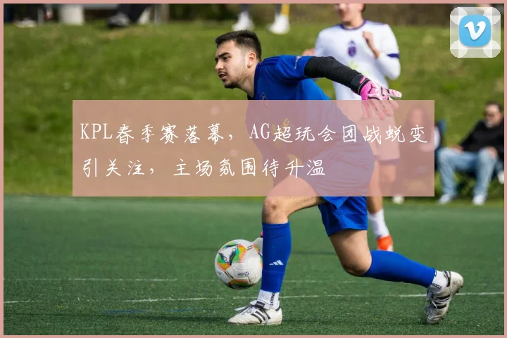 KPL春季赛落幕，AG超玩会团战蜕变引关注，主场氛围待升温
