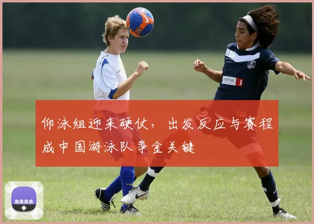 仰泳组迎来硬仗，出发反应与赛程成中国游泳队争金关键