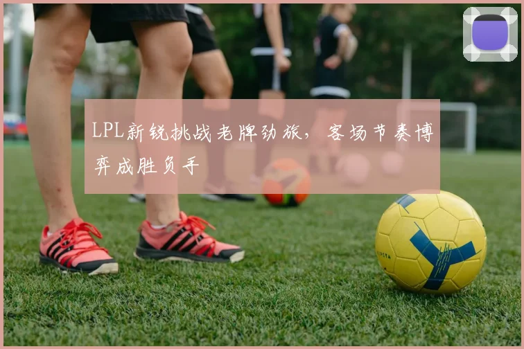 LPL新锐挑战老牌劲旅，客场节奏博弈成胜负手
