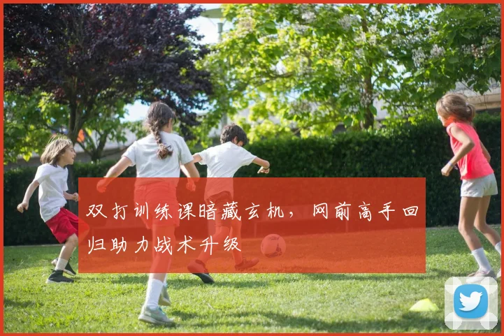 双打训练课暗藏玄机，网前高手回归助力战术升级