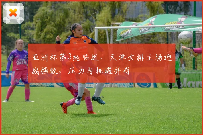 亚洲杯第3轮临近，天津女排主场迎战强敌，压力与机遇并存