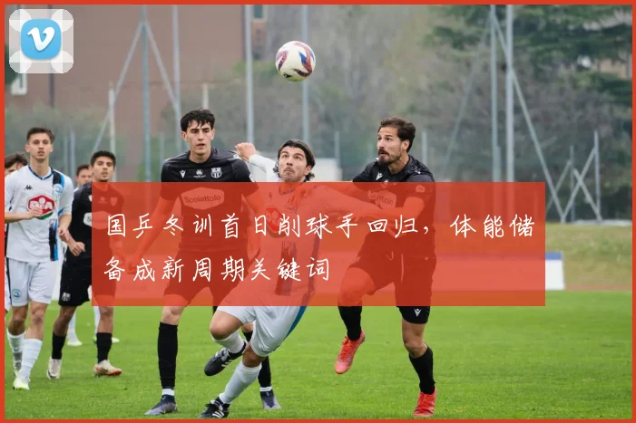国乒冬训首日削球手回归，体能储备成新周期关键词