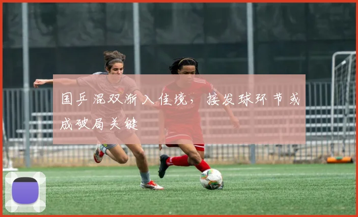 国乒混双渐入佳境，接发球环节或成破局关键
