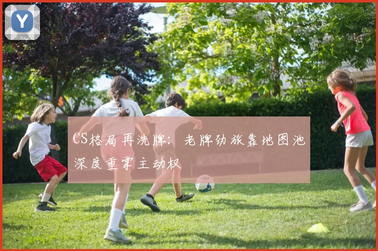 CS格局再洗牌：老牌劲旅靠地图池深度重掌主动权